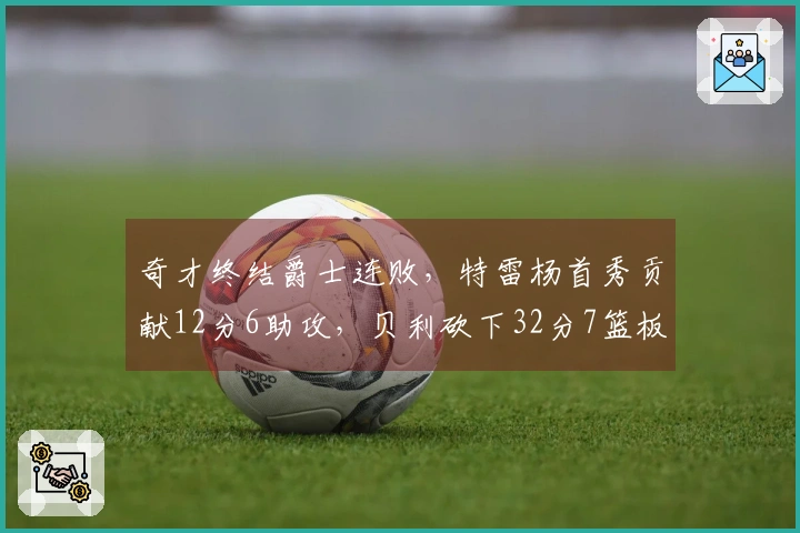 奇才终结爵士连败，特雷杨首秀贡献12分6助攻，贝利砍下32分7篮板三分表现出色