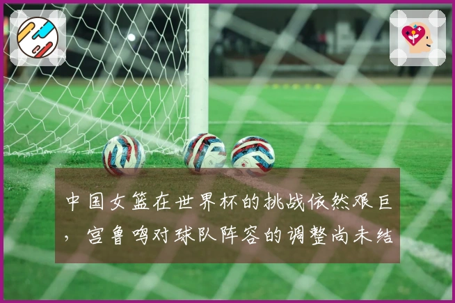 中国女篮在世界杯的挑战依然艰巨，宫鲁鸣对球队阵容的调整尚未结束