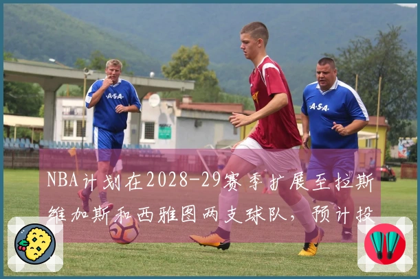 NBA计划在2028-29赛季扩展至拉斯维加斯和西雅图两支球队，预计投资近百亿美元