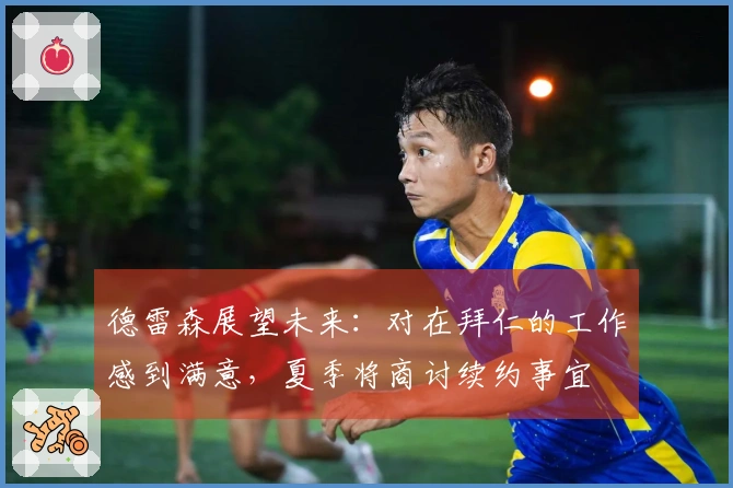 德雷森展望未来：对在拜仁的工作感到满意，夏季将商讨续约事宜