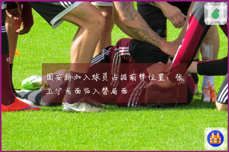 国安新加入球员占据前锋位置，张玉宁或面临入替局面