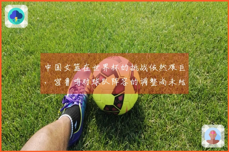 中国女篮在世界杯的挑战依然艰巨，宫鲁鸣对球队阵容的调整尚未结束
