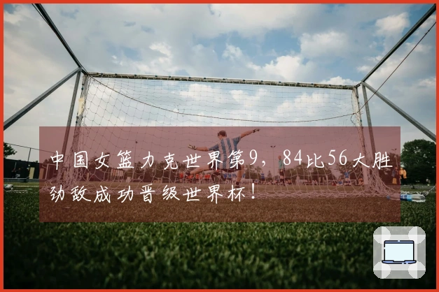 中国女篮力克世界第9，84比56大胜劲敌成功晋级世界杯！