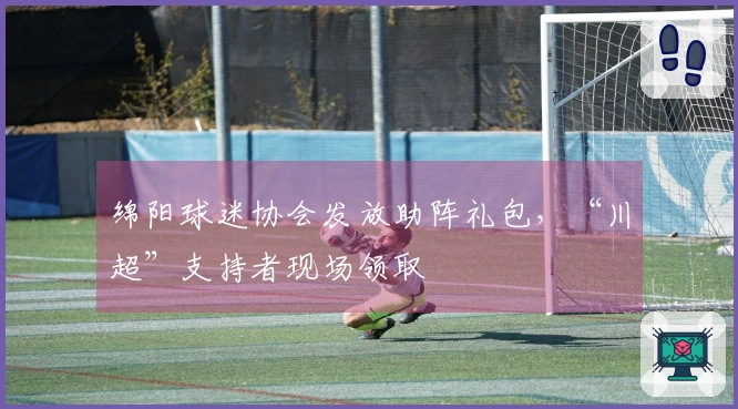 绵阳球迷协会发放助阵礼包，“川超”支持者现场领取