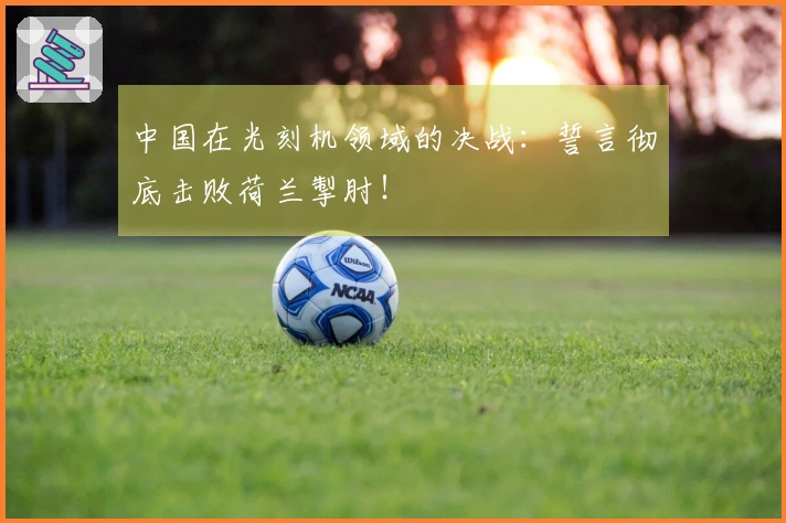 中国在光刻机领域的决战：誓言彻底击败荷兰掣肘！